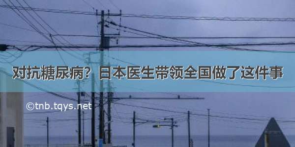 对抗糖尿病？日本医生带领全国做了这件事