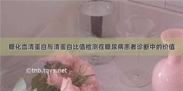 糖化血清蛋白与清蛋白比值检测在糖尿病患者诊断中的价值