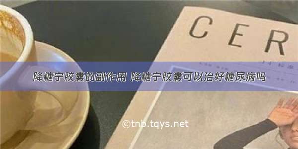 降糖宁胶囊的副作用 降糖宁胶囊可以治好糖尿病吗