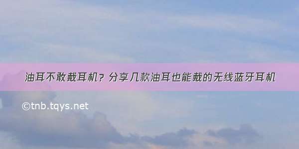 油耳不敢戴耳机？分享几款油耳也能戴的无线蓝牙耳机