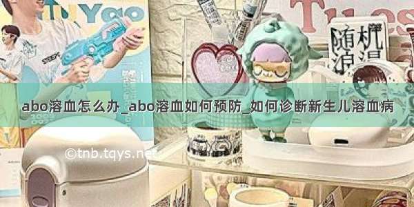 abo溶血怎么办_abo溶血如何预防_如何诊断新生儿溶血病