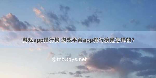 游戏app排行榜 游戏平台app排行榜是怎样的？