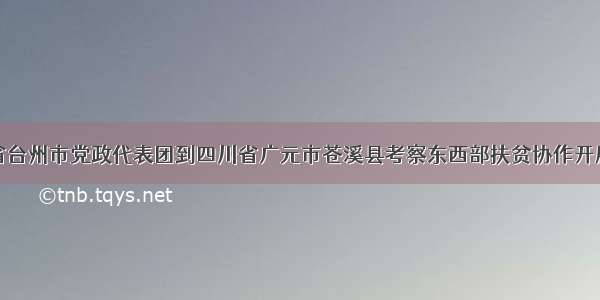 浙江省台州市党政代表团到四川省广元市苍溪县考察东西部扶贫协作开展情况