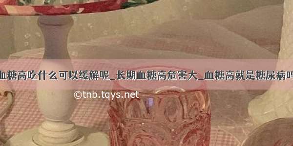 血糖高吃什么可以缓解呢_长期血糖高危害大_血糖高就是糖尿病吗