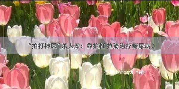 “拍打神医”杀人案：靠拍打 拉筋治疗糖尿病？