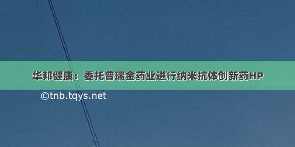 华邦健康：委托普瑞金药业进行纳米抗体创新药HP