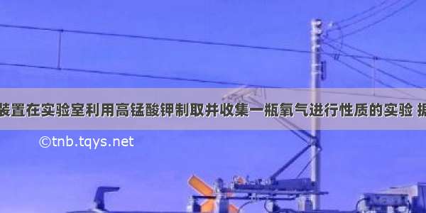 用如图所示装置在实验室利用高锰酸钾制取并收集一瓶氧气进行性质的实验 据图回答问题