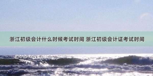 浙江初级会计什么时候考试时间 浙江初级会计证考试时间