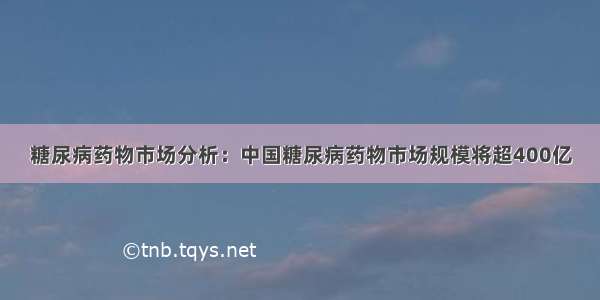 糖尿病药物市场分析：中国糖尿病药物市场规模将超400亿