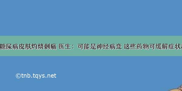 &quot;糖尿病皮肤灼烧刺痛 医生：可能是神经病变 这些药物可缓解症状&quot;