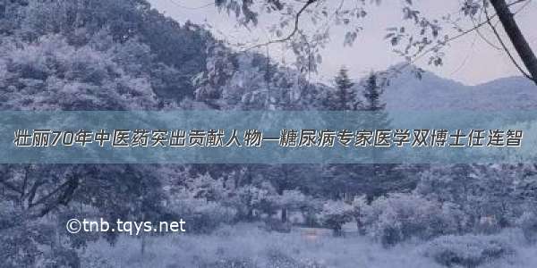 壮丽70年中医药突出贡献人物—糖尿病专家医学双博士任连智