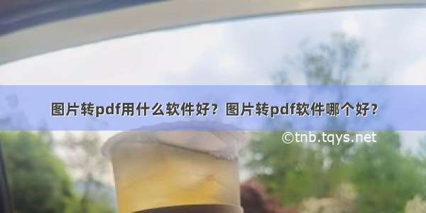 图片转pdf用什么软件好？图片转pdf软件哪个好？