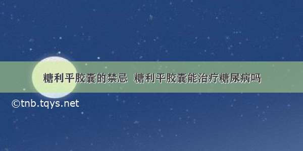 糖利平胶囊的禁忌  糖利平胶囊能治疗糖尿病吗