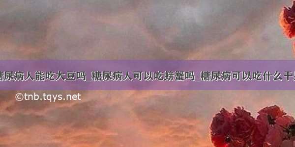 糖尿病人能吃大豆吗_糖尿病人可以吃螃蟹吗_糖尿病可以吃什么干果