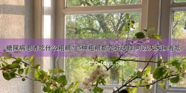 糖尿病患者吃什么粗粮？5种粗粮都是好选择 可以天天换着吃