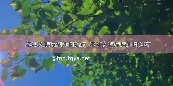 ​老年人糖尿病如何治疗_老年人糖尿病如何治疗