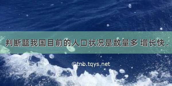 判断题我国目前的人口状况是数量多 增长快．