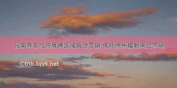 张家界首次开展跨区域联合营销 依托徐州辐射周边市场