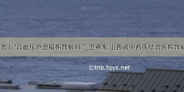 「科普」?高血压也会损伤肾脏吗？ 卫燕东 山西省中西医结合医院肾病一科