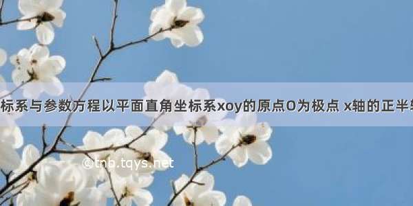 选修4-4：坐标系与参数方程以平面直角坐标系xoy的原点O为极点 x轴的正半轴为极轴建立