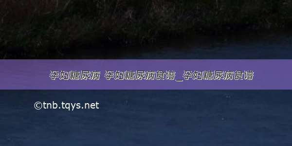 ​孕妇糖尿病 孕妇糖尿病食谱_孕妇糖尿病食谱