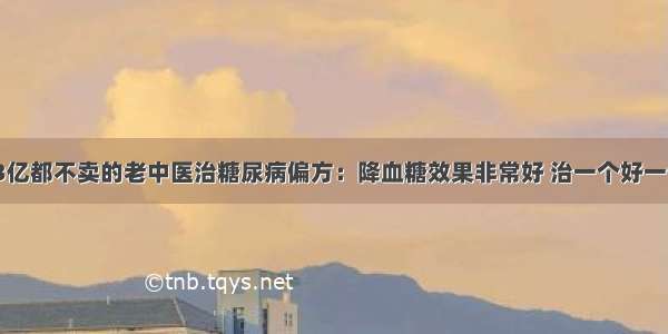 1.3亿都不卖的老中医治糖尿病偏方：降血糖效果非常好 治一个好一个​