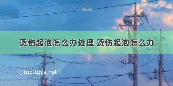 烫伤起泡怎么办处理 烫伤起泡怎么办