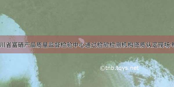 四川省富硒产品质量监督检验中心通过检验检测机构资质认定现场考核