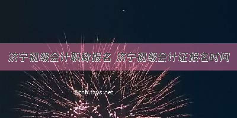 济宁初级会计职称报名 济宁初级会计证报名时间