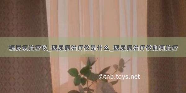 糖尿病治疗仪_糖尿病治疗仪是什么_糖尿病治疗仪如何治疗