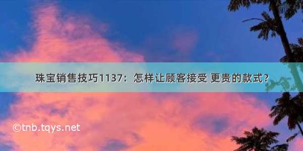 珠宝销售技巧1137：怎样让顾客接受 更贵的款式？