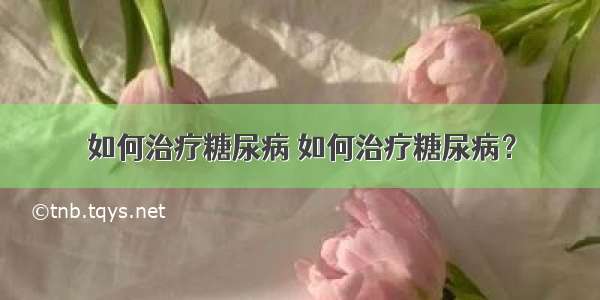 如何治疗糖尿病 如何治疗糖尿病？