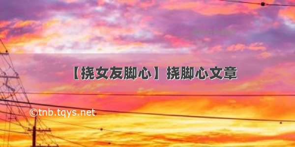 【挠女友脚心】挠脚心文章