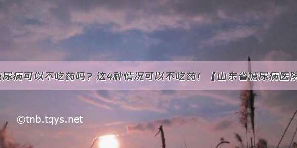 糖尿病可以不吃药吗？这4种情况可以不吃药！【山东省糖尿病医院】