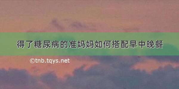 得了糖尿病的准妈妈如何搭配早中晚餐