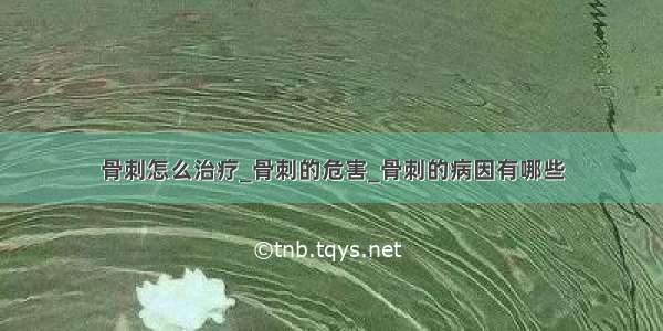 骨刺怎么治疗_骨刺的危害_骨刺的病因有哪些