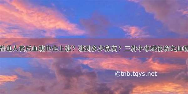 普通人餐后血糖也会上涨？涨到多少算高？三件小事或能稳定血糖