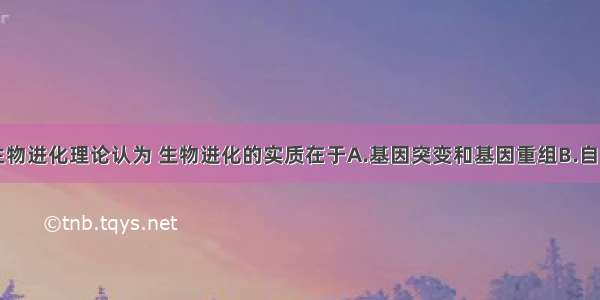 单选题现代生物进化理论认为 生物进化的实质在于A.基因突变和基因重组B.自然选择的作用