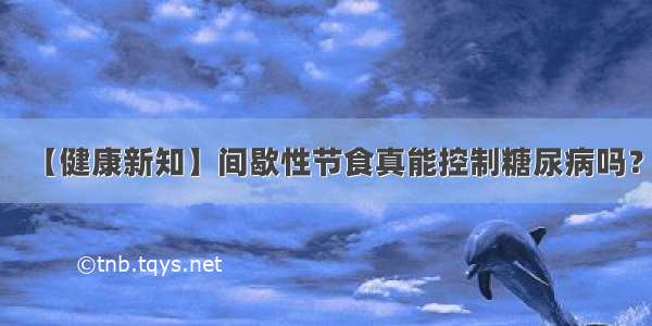 【健康新知】间歇性节食真能控制糖尿病吗？