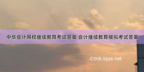 中华会计网校继续教育考试答案 会计继续教育模拟考试答案