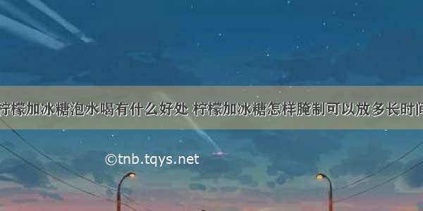 柠檬加冰糖泡水喝有什么好处 柠檬加冰糖怎样腌制可以放多长时间