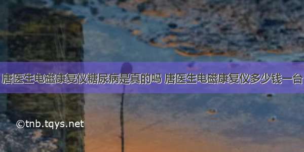 唐医生电磁康复仪糖尿病是真的吗 唐医生电磁康复仪多少钱一台