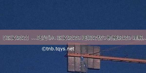 【意义识记】...这是()A 意义识记B 逻辑记忆C 机械识记D 理解...