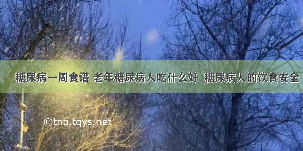 ​糖尿病一周食谱 老年糖尿病人吃什么好_糖尿病人的饮食安全