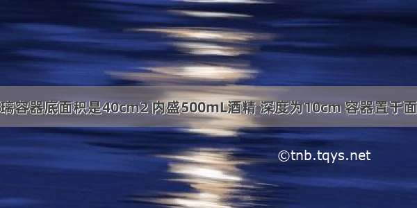 如图所示 玻璃容器底面积是40cm2 内盛500mL酒精 深度为10cm 容器置于面积为20dm2