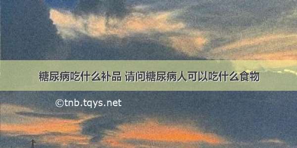 糖尿病吃什么补品 请问糖尿病人可以吃什么食物