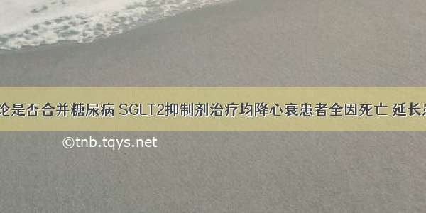 ESC |无论是否合并糖尿病 SGLT2抑制剂治疗均降心衰患者全因死亡 延长患者寿命