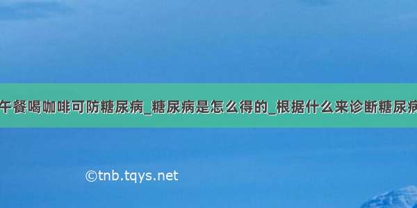 午餐喝咖啡可防糖尿病_糖尿病是怎么得的_根据什么来诊断糖尿病