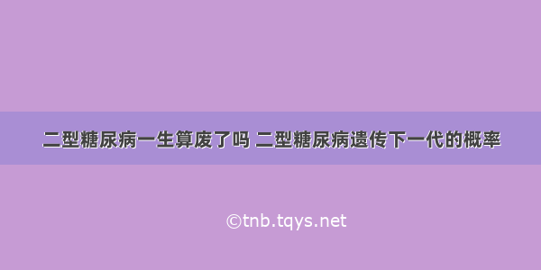 二型糖尿病一生算废了吗 二型糖尿病遗传下一代的概率