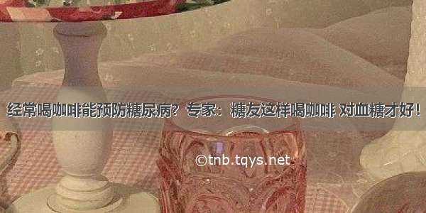 经常喝咖啡能预防糖尿病？专家：糖友这样喝咖啡 对血糖才好！